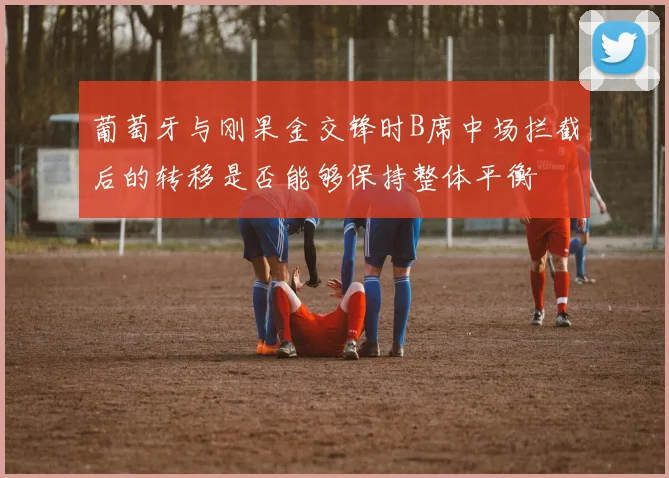 葡萄牙与刚果金交锋时B席中场拦截后的转移是否能够保持整体平衡
