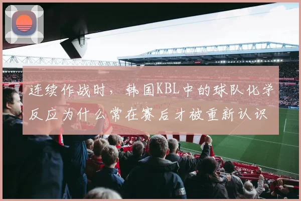 连续作战时,韩国KBL中的球队化学反应为什么常在赛后才被重新认识