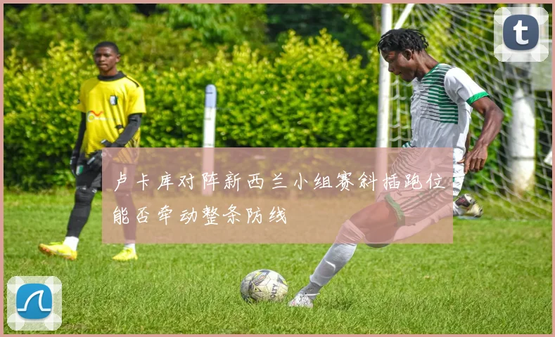 卢卡库对阵新西兰小组赛斜插跑位能否牵动整条防线