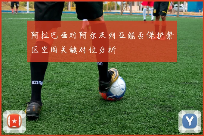 阿拉巴面对阿尔及利亚能否保护禁区空间关键对位分析