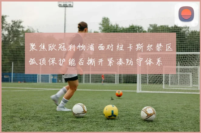 聚焦欧冠利物浦面对纽卡斯尔禁区弧顶保护能否撕开紧凑防守体系