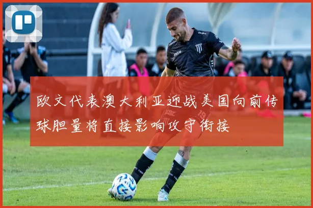 欧文代表澳大利亚迎战美国向前传球胆量将直接影响攻守衔接