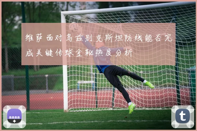 维萨面对乌兹别克斯坦防线能否完成关键传球金靴热度分析