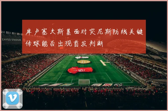 库卢塞夫斯基面对突尼斯防线关键传球能否出现首发判断