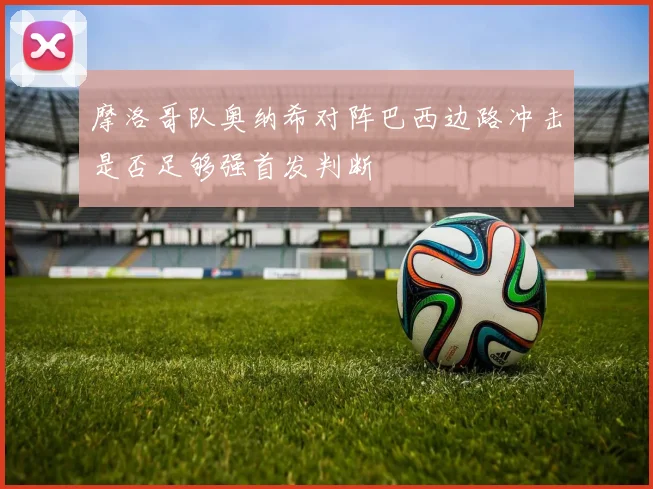 摩洛哥队奥纳希对阵巴西边路冲击是否足够强首发判断