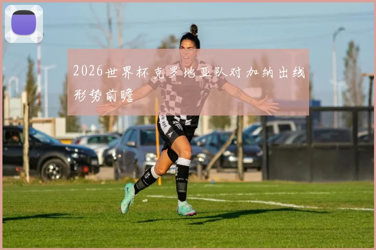 2026世界杯克罗地亚队对加纳出线形势前瞻