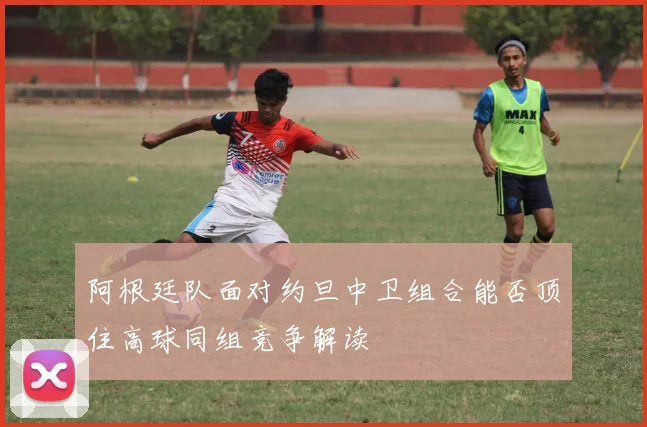 阿根廷队面对约旦中卫组合能否顶住高球同组竞争解读