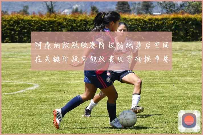 阿森纳欧冠联赛阶段防线身后空间在关键阶段可能改变攻守转换节奏