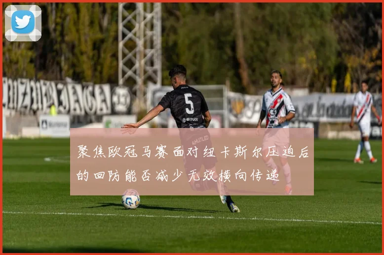 聚焦欧冠马赛面对纽卡斯尔压迫后的回防能否减少无效横向传递