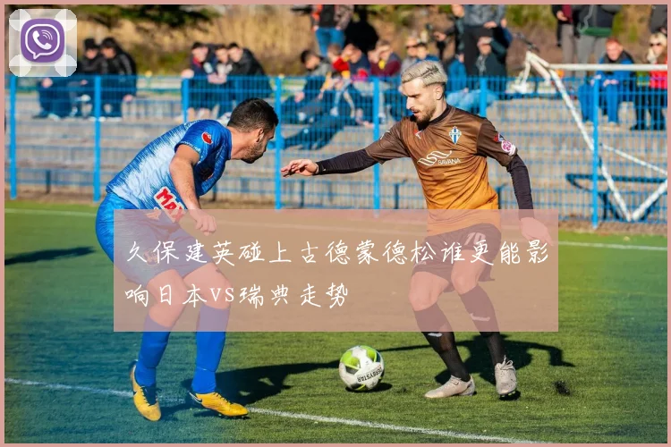 久保建英碰上古德蒙德松谁更能影响日本vs瑞典走势