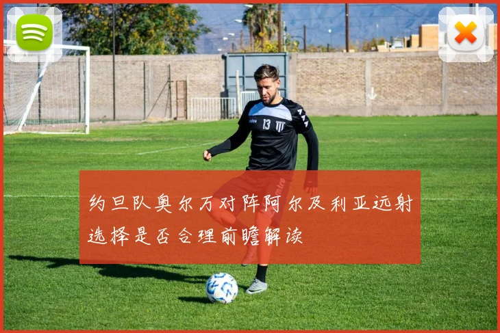 约旦队奥尔万对阵阿尔及利亚远射选择是否合理前瞻解读