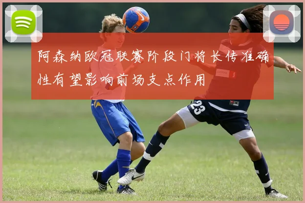 阿森纳欧冠联赛阶段门将长传准确性有望影响前场支点作用