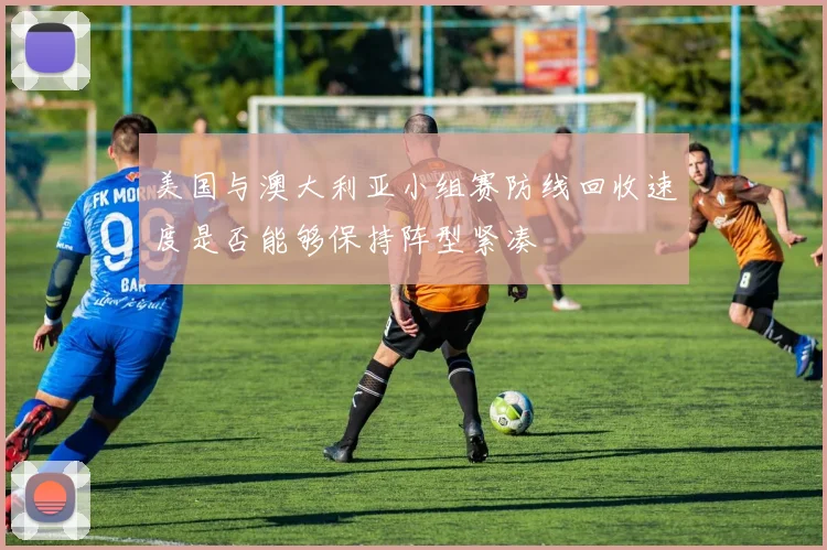 美国与澳大利亚小组赛防线回收速度是否能够保持阵型紧凑