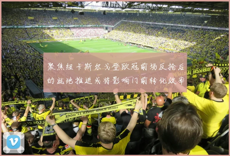 聚焦纽卡斯尔戈登欧冠前场反抢后的就地推进或将影响门前转化效率