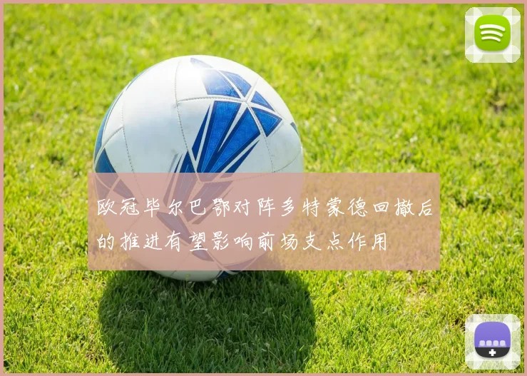 欧冠毕尔巴鄂对阵多特蒙德回撤后的推进有望影响前场支点作用