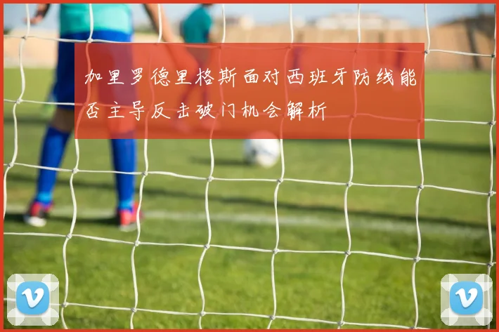 加里罗德里格斯面对西班牙防线能否主导反击破门机会解析