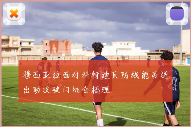 穆西亚拉面对科特迪瓦防线能否送出助攻破门机会梳理