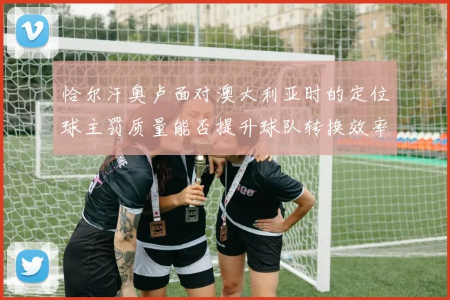 恰尔汗奥卢面对澳大利亚时的定位球主罚质量能否提升球队转换效率