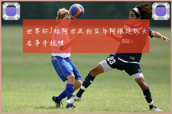 世界杯J组阿尔及利亚与阿根廷队头名争夺梳理