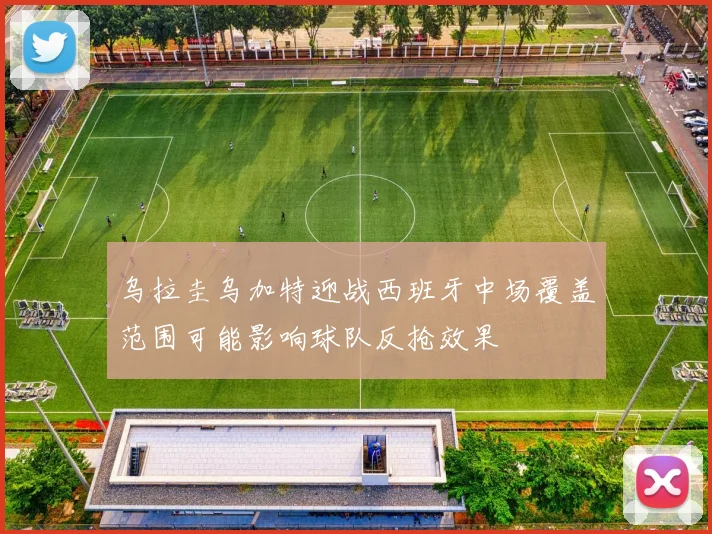 乌拉圭乌加特迎战西班牙中场覆盖范围可能影响球队反抢效果