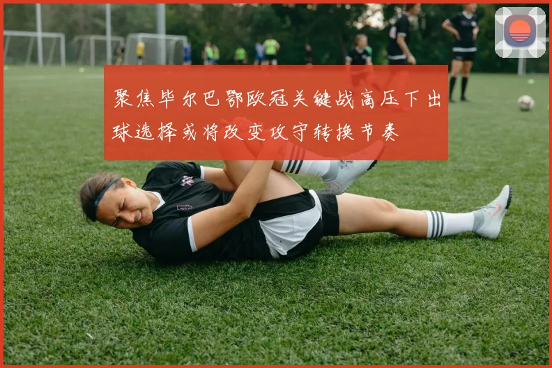 聚焦毕尔巴鄂欧冠关键战高压下出球选择或将改变攻守转换节奏