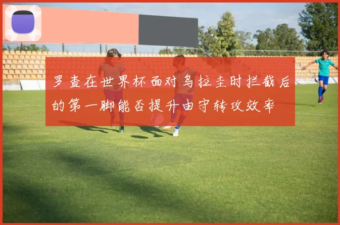 罗查在世界杯面对乌拉圭时拦截后的第一脚能否提升由守转攻效率