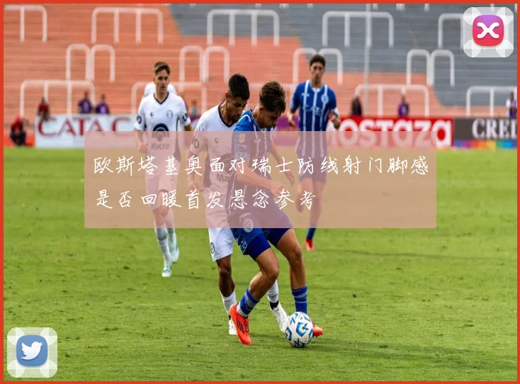 欧斯塔基奥面对瑞士防线射门脚感是否回暖首发悬念参考