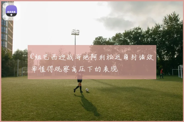 C组巴西迎战海地阿利松近角封堵效率值得观察高压下的表现