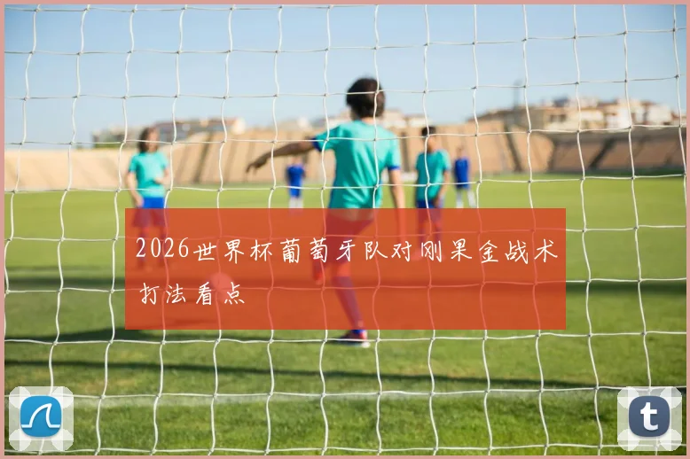 2026世界杯葡萄牙队对刚果金战术打法看点