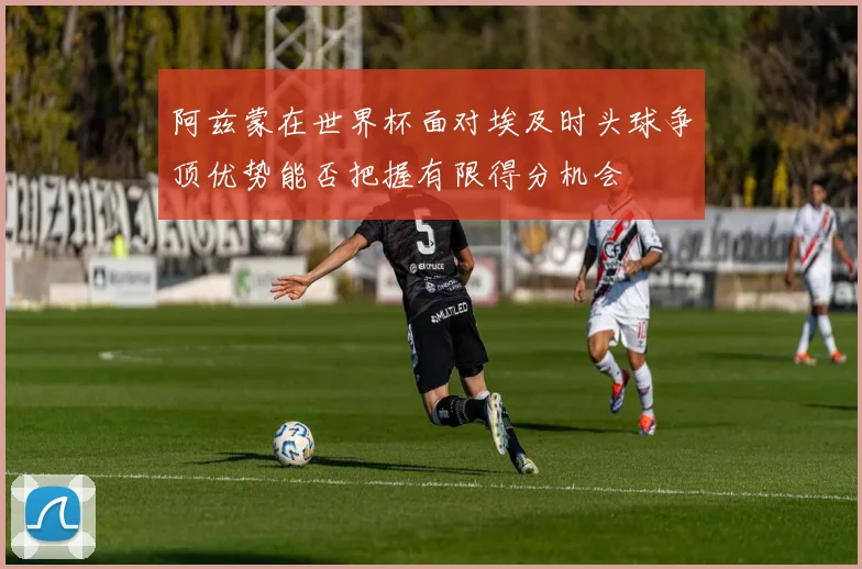 阿兹蒙在世界杯面对埃及时头球争顶优势能否把握有限得分机会