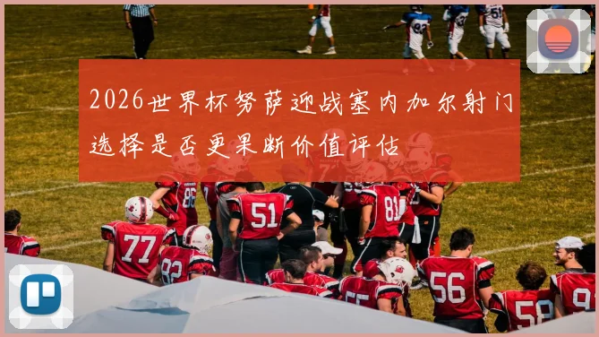 2026世界杯努萨迎战塞内加尔射门选择是否更果断价值评估