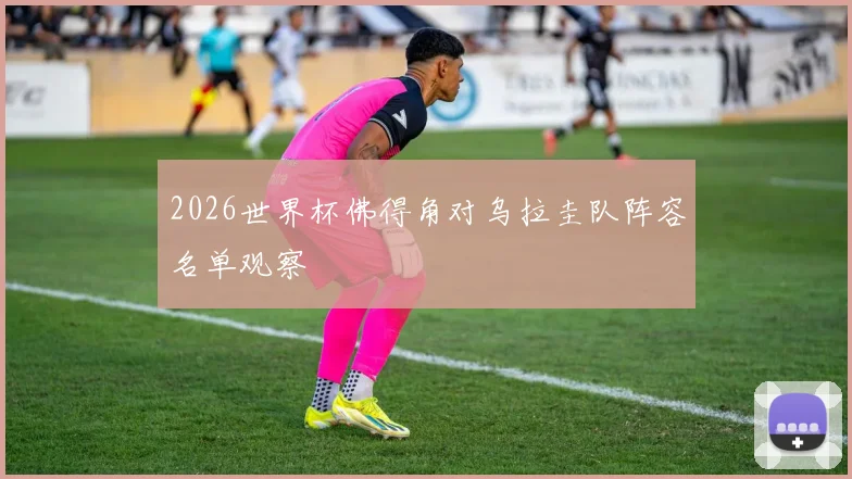 2026世界杯佛得角对乌拉圭队阵容名单观察