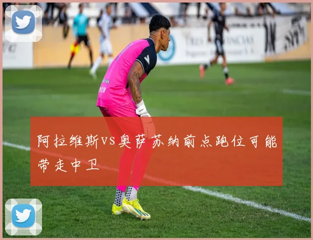 阿拉维斯vs奥萨苏纳前点跑位可能带走中卫