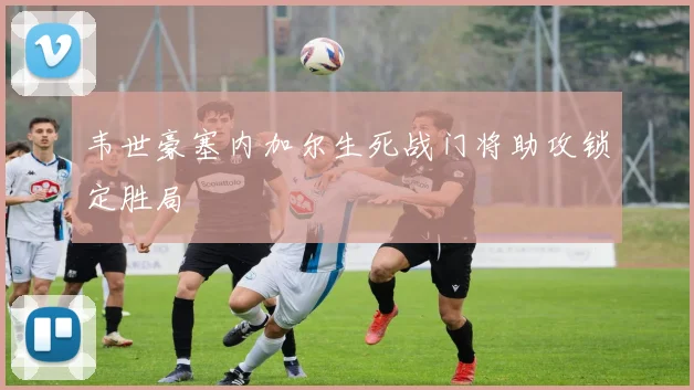 韦世豪塞内加尔生死战门将助攻锁定胜局