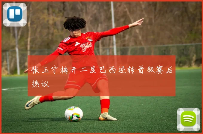 张玉宁梅开二度巴西逆转晋级赛后热议
