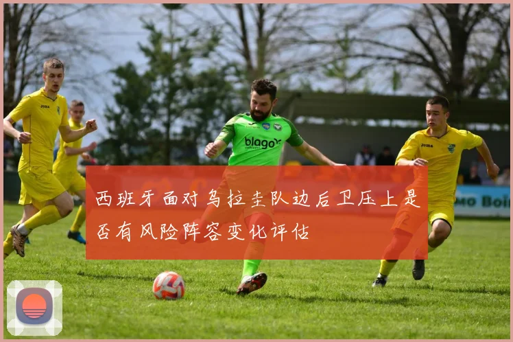 西班牙面对乌拉圭队边后卫压上是否有风险阵容变化评估