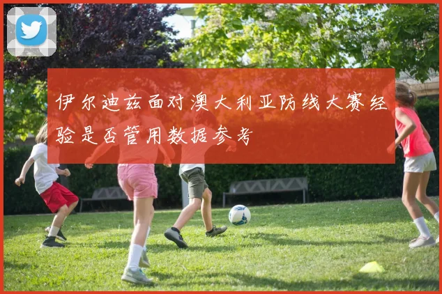 伊尔迪兹面对澳大利亚防线大赛经验是否管用数据参考