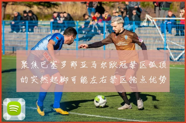 聚焦巴塞罗那亚马尔欧冠禁区弧顶的突然起脚可能左右禁区抢点优势