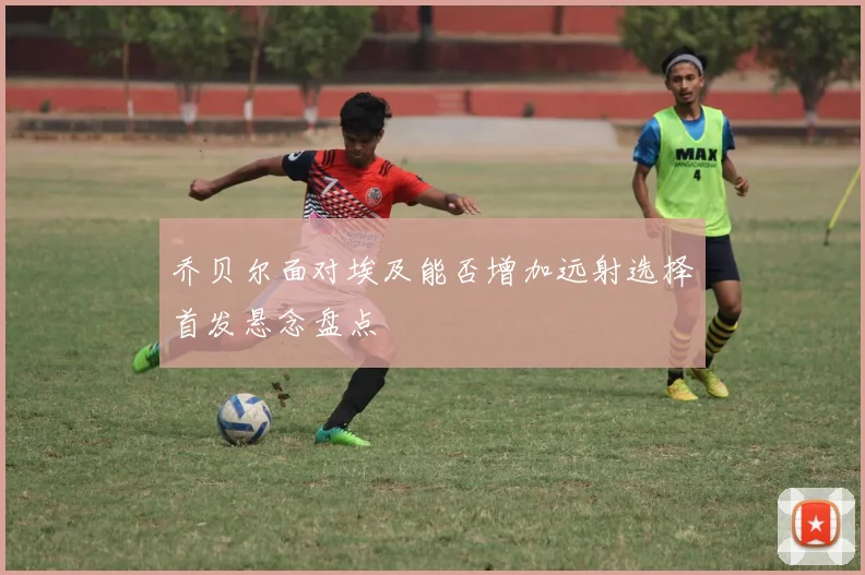 乔贝尔面对埃及能否增加远射选择首发悬念盘点