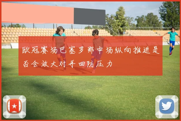 欧冠赛场巴塞罗那中场纵向推进是否会放大对手回防压力