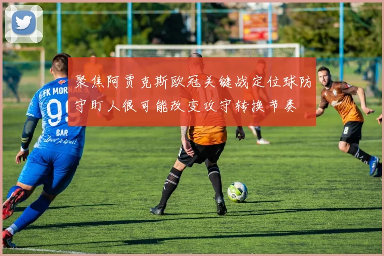 聚焦阿贾克斯欧冠关键战定位球防守盯人很可能改变攻守转换节奏