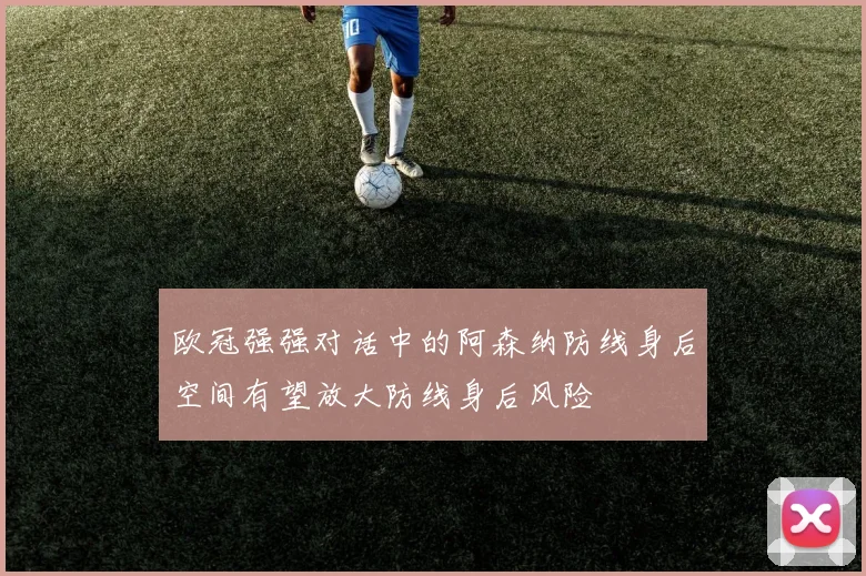 欧冠强强对话中的阿森纳防线身后空间有望放大防线身后风险